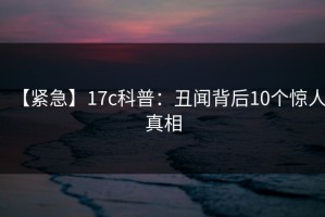 【紧急】17c科普：丑闻背后10个惊人真相