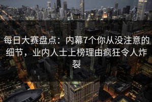 每日大赛盘点：内幕7个你从没注意的细节，业内人士上榜理由疯狂令人炸裂