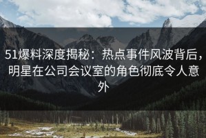 51爆料深度揭秘：热点事件风波背后，明星在公司会议室的角色彻底令人意外