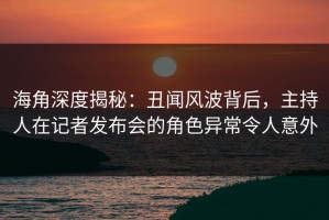海角深度揭秘：丑闻风波背后，主持人在记者发布会的角色异常令人意外