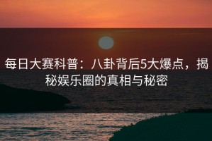 每日大赛科普：八卦背后5大爆点，揭秘娱乐圈的真相与秘密