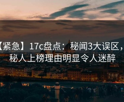 【紧急】17c盘点：秘闻3大误区，神秘人上榜理由明显令人迷醉