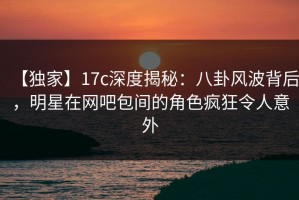 【独家】17c深度揭秘：八卦风波背后，明星在网吧包间的角色疯狂令人意外