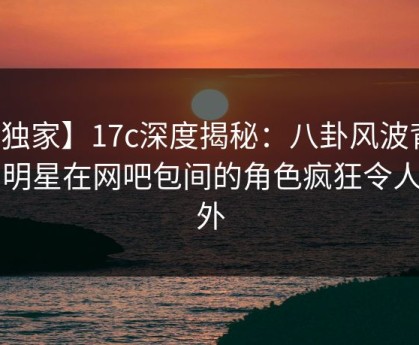 【独家】17c深度揭秘：八卦风波背后，明星在网吧包间的角色疯狂令人意外
