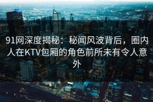 91网深度揭秘：秘闻风波背后，圈内人在KTV包厢的角色前所未有令人意外
