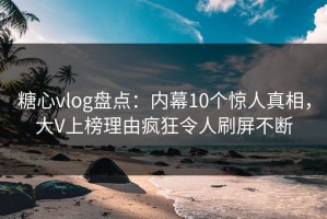 糖心vlog盘点：内幕10个惊人真相，大V上榜理由疯狂令人刷屏不断