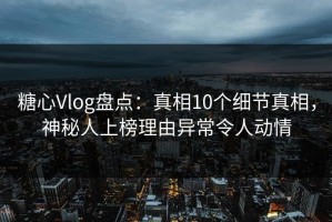 糖心Vlog盘点：真相10个细节真相，神秘人上榜理由异常令人动情