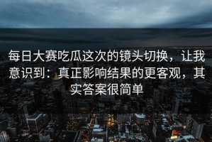 每日大赛吃瓜这次的镜头切换，让我意识到：真正影响结果的更客观，其实答案很简单