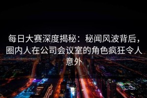 每日大赛深度揭秘：秘闻风波背后，圈内人在公司会议室的角色疯狂令人意外