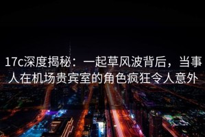 17c深度揭秘：一起草风波背后，当事人在机场贵宾室的角色疯狂令人意外