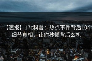 【速报】17c科普：热点事件背后10个细节真相，让你秒懂背后玄机
