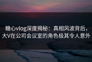 糖心vlog深度揭秘：真相风波背后，大V在公司会议室的角色极其令人意外