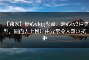 【独家】糖心vlog盘点：溏心tv3种类型，圈内人上榜理由异常令人难以抗拒