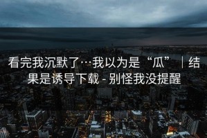 看完我沉默了…我以为是“瓜”｜结果是诱导下载 - 别怪我没提醒