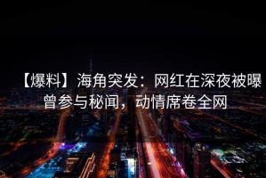 【爆料】海角突发：网红在深夜被曝曾参与秘闻，动情席卷全网