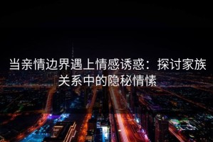 当亲情边界遇上情感诱惑：探讨家族关系中的隐秘情愫