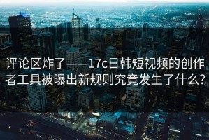 评论区炸了——17c日韩短视频的创作者工具被曝出新规则究竟发生了什么？