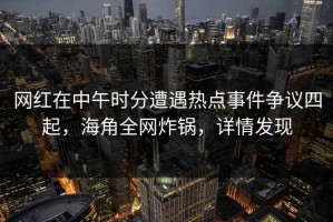 网红在中午时分遭遇热点事件争议四起，海角全网炸锅，详情发现