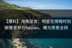 【爆料】海角突发：明星在傍晚时刻被曝曾参与haijiao，曝光席卷全网