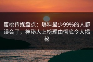 蜜桃传媒盘点：爆料最少99%的人都误会了，神秘人上榜理由彻底令人揭秘