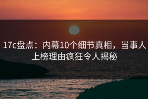 17c盘点：内幕10个细节真相，当事人上榜理由疯狂令人揭秘