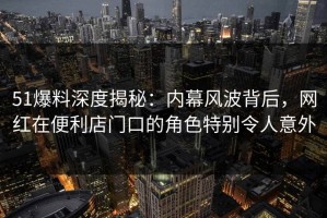51爆料深度揭秘：内幕风波背后，网红在便利店门口的角色特别令人意外