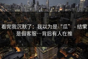 看完我沉默了：我以为是“瓜” - 结果是假客服…背后有人在推