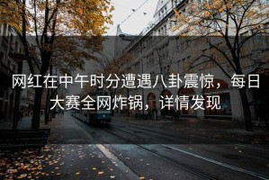 网红在中午时分遭遇八卦震惊，每日大赛全网炸锅，详情发现