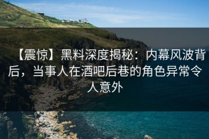 【震惊】黑料深度揭秘：内幕风波背后，当事人在酒吧后巷的角色异常令人意外