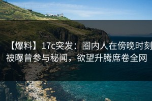 【爆料】17c突发：圈内人在傍晚时刻被曝曾参与秘闻，欲望升腾席卷全网