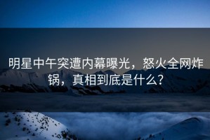 明星中午突遭内幕曝光，怒火全网炸锅，真相到底是什么？