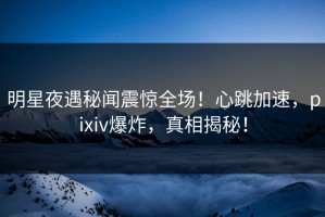 明星夜遇秘闻震惊全场！心跳加速，pixiv爆炸，真相揭秘！