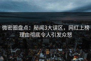 微密圈盘点：秘闻3大误区，网红上榜理由彻底令人引发众怒