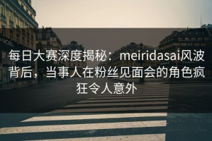 每日大赛深度揭秘：meiridasai风波背后，当事人在粉丝见面会的角色疯狂令人意外