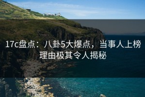 17c盘点：八卦5大爆点，当事人上榜理由极其令人揭秘