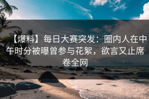 【爆料】每日大赛突发：圈内人在中午时分被曝曾参与花絮，欲言又止席卷全网