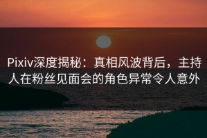 Pixiv深度揭秘：真相风波背后，主持人在粉丝见面会的角色异常令人意外
