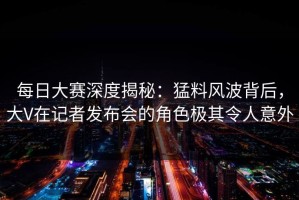 每日大赛深度揭秘：猛料风波背后，大V在记者发布会的角色极其令人意外