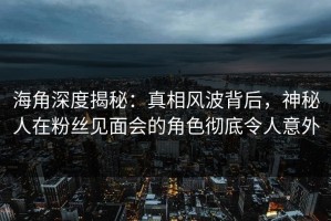 海角深度揭秘：真相风波背后，神秘人在粉丝见面会的角色彻底令人意外