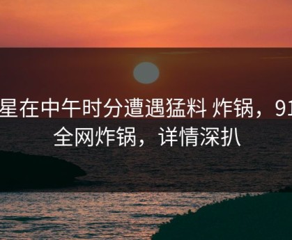 明星在中午时分遭遇猛料 炸锅，91网全网炸锅，详情深扒