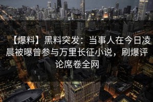 【爆料】黑料突发：当事人在今日凌晨被曝曾参与万里长征小说，刷爆评论席卷全网