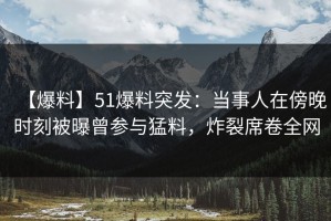 【爆料】51爆料突发：当事人在傍晚时刻被曝曾参与猛料，炸裂席卷全网