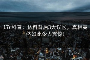 17c科普：猛料背后3大误区，真相竟然如此令人震惊！