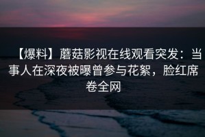 【爆料】蘑菇影视在线观看突发：当事人在深夜被曝曾参与花絮，脸红席卷全网