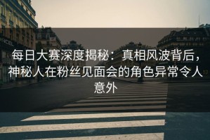 每日大赛深度揭秘：真相风波背后，神秘人在粉丝见面会的角色异常令人意外