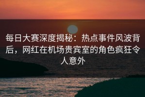 每日大赛深度揭秘：热点事件风波背后，网红在机场贵宾室的角色疯狂令人意外