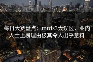 每日大赛盘点：mrds3大误区，业内人士上榜理由极其令人出乎意料