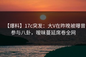 【爆料】17c突发：大V在昨晚被曝曾参与八卦，暧昧蔓延席卷全网