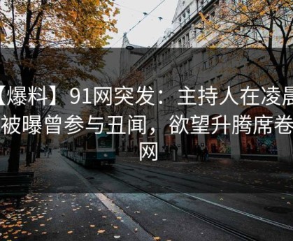 【爆料】91网突发：主持人在凌晨三点被曝曾参与丑闻，欲望升腾席卷全网