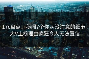 17c盘点：秘闻7个你从没注意的细节，大V上榜理由疯狂令人无法置信